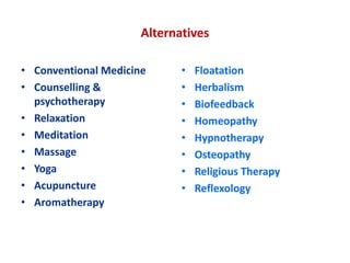 Alternatives
• Conventional Medicine
• Counselling &
psychotherapy
• Relaxation
• Meditation
• Massage
• Yoga
• Acupuncture
• Aromatherapy
• Floatation
• Herbalism
• Biofeedback
• Homeopathy
• Hypnotherapy
• Osteopathy
• Religious Therapy
• Reflexology
 