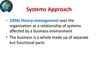 Systems Approach
• 1950s theory-management sees the
organisation as a relationship of systems
affected by a business environment
• The business is a whole made up of separate
but functional parts
 