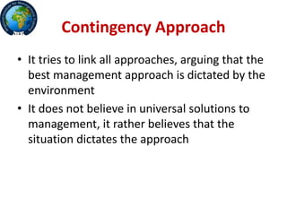 Contingency Approach
• It tries to link all approaches, arguing that the
best management approach is dictated by the
environment
• It does not believe in universal solutions to
management, it rather believes that the
situation dictates the approach
 