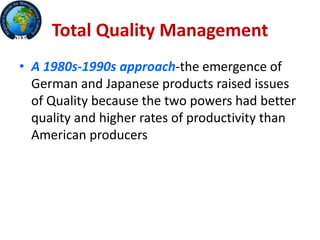 Total Quality Management
• A 1980s-1990s approach-the emergence of
German and Japanese products raised issues
of Quality because the two powers had better
quality and higher rates of productivity than
American producers
 