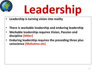 67
Leadership
• Leadership is turning vision into reality
• There is workable leadership and enduring leadership
• Workable leadership requires Vision, Passion and
discipline [Hitler]
• Enduring leadership requires the preceding three plus
conscience [Mahatma etc]
 