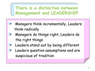 68
There is a distinction between
Management and LEADERSHIP
Managers think incrementally, Leaders
think radically
Managers do things right, Leaders do
the right things
Leaders stand out by being different
Leaders question assumptions and are
suspicious of tradition
 