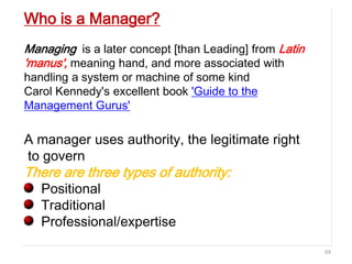 69
Who is a Manager?
Managing is a later concept [than Leading] from Latin
'manus', meaning hand, and more associated with
handling a system or machine of some kind
Carol Kennedy's excellent book 'Guide to the
Management Gurus'
A manager uses authority, the legitimate right
to govern
There are three types of authority:
Positional
Traditional
Professional/expertise
 