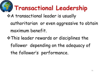 79
Transactional Leadership
A transactional leader is usually
authoritarian or even aggressive to obtain
maximum benefit.
This leader rewards or disciplines the
follower depending on the adequacy of
the follower’s performance.
 
