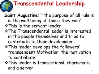 81
Transcendental Leadership
Saint Augustine: “ the purpose of all rulers
is the well being of those they rule”
This is the servant leader
The Transcendental leader is interested
in the people themselves and tries to
contribute to their development.
This leader develops the followers’
transcendent Motivation: the motivation
to contribute
This leader is transactional, charismatic
and a server
 