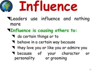 87
Influence
Leaders use influence and nothing
more
Influence is causing others to:
 do certain things or to
 behave in a certain way because
 they love you or like you or admire you
 because of your character or
personality or grooming
 