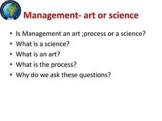 Management- art or science
• Is Management an art ;process or a science?
• What is a science?
• What is an art?
• What is the process?
• Why do we ask these questions?
 