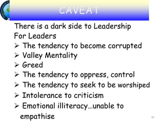 99
There is a dark side to Leadership
For Leaders
 The tendency to become corrupted
 Valley Mentality
 Greed
 The tendency to oppress, control
 The tendency to seek to be worshiped
 Intolerance to criticism
 Emotional illiteracy…unable to
empathise
CAVEAT
 