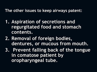 The other issues to keep airways patent:
1. Aspiration of secretions and
regurgitated food and stomach
contents.
2. Removal of foreign bodies,
dentures, or mucous from mouth.
3. Prevent falling back of the tongue
in comatose patient by
oropharyngeal tube.
 