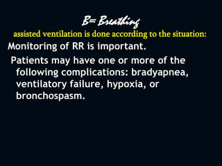 B= Breathing
assisted ventilation is done according to the situation:
Monitoring of RR is important.
Patients may have one or more of the
following complications: bradyapnea,
ventilatory failure, hypoxia, or
bronchospasm.
 