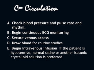 C= Circulation
A. Check blood pressure and pulse rate and
rhythm.
B. Begin continuous ECG monitoring
C. Secure venous access
D. Draw blood for routine studies.
E. Begin intravenous infusion If the patient is
hypotensive, normal saline or another isotonic
crystalloid solution is preferred
 