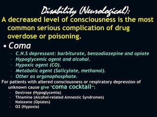 Disability (Neurological):
A decreased level of consciousness is the most
common serious complication of drug
overdose or poisoning.
• Coma
– C.N.S depressant: barbiturate, benzodiazepine and opiate
– Hypoglycemic agent and alcohol.
– Hypoxic agent (CO).
– Metabolic agent (Salicylate, methanol).
– Other as organophosphate.
For patients with altered consciousness or respiratory depression of
unknown cause give "coma cocktail“:
– Dextrose (Hypoglycemia)
– Thiamine (Alcohol-related Amnestic Syndromes)
– Naloxone (Opiates)
– O2 (Hypoxia)
 