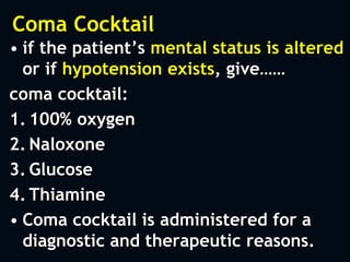 Coma Cocktail
• if the patient’s mental status is altered
or if hypotension exists, give……
coma cocktail:
1. 100% oxygen
2. Naloxone
3. Glucose
4. Thiamine
• Coma cocktail is administered for a
diagnostic and therapeutic reasons.
 