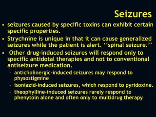 Seizures
• seizures caused by specific toxins can exhibit certain
specific properties.
• Strychnine is unique in that it can cause generalized
seizures while the patient is alert. ‘‘spinal seizure.’’
• Other drug-induced seizures will respond only to
specific antidotal therapies and not to conventional
antiseizure medication.
– anticholinergic-induced seizures may respond to
physostigmine
– isoniazid-induced seizures, which respond to pyridoxine.
– theophylline-induced seizures rarely respond to
phenytoin alone and often only to multidrug therapy
 