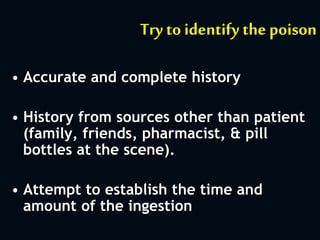 Try to identify the poison
• Accurate and complete history
• History from sources other than patient
(family, friends, pharmacist, & pill
bottles at the scene).
• Attempt to establish the time and
amount of the ingestion
 