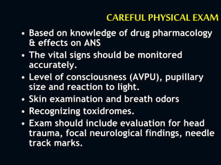 CAREFULPHYSICAL EXAM
• Based on knowledge of drug pharmacology
& effects on ANS
• The vital signs should be monitored
accurately.
• Level of consciousness (AVPU), pupillary
size and reaction to light.
• Skin examination and breath odors
• Recognizing toxidromes.
• Exam should include evaluation for head
trauma, focal neurological findings, needle
track marks.
 