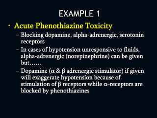 EXAMPLE 1
• Acute Phenothiazine Toxicity
– Blocking dopamine, alpha-adrenergic, serotonin
receptors
– In cases of hypotension unresponsive to fluids,
alpha-adrenergic (norepinephrine) can be given
but……
– Dopamine (α & β adrenergic stimulator) if given
will exaggerate hypotension because of
stimulation of β receptors while α-receptors are
blocked by phenothiazines
 