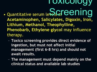 • Quantitative serum levels of
Acetaminophen, Salicylates, Digoxin, Iron,
Lithium, Methanol, Theophylline,
Phenobarb, Ethylene glycol may influence
therapy.
– Toxico screening provides direct evidence of
ingestion, but must not affect initial
management (first 6-8 hrs) and should not
await results.
– The management must depend mainly on the
clinical status and available lab studies
Toxicology
Screening
 
