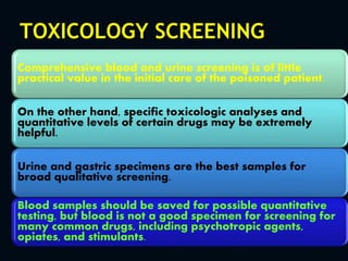 TOXICOLOGY SCREENING
Comprehensive blood and urine screening is of little
practical value in the initial care of the poisoned patient.
On the other hand, specific toxicologic analyses and
quantitative levels of certain drugs may be extremely
helpful.
Urine and gastric specimens are the best samples for
broad qualitative screening.
Blood samples should be saved for possible quantitative
testing, but blood is not a good specimen for screening for
many common drugs, including psychotropic agents,
opiates, and stimulants.
 