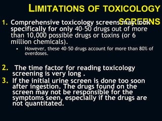 LIMITATIONS OF TOXICOLOGY
SCREENS1. Comprehensive toxicology screens may look
specifically for only 40–50 drugs out of more
than 10,000 possible drugs or toxins (or 6
million chemicals).
• However, these 40–50 drugs account for more than 80% of
overdoses.
2. The time factor for reading toxicology
screening is very long .
3. If the initial urine screen is done too soon
after ingestion. The drugs found on the
screen may not be responsible for the
symptoms seen, especially if the drugs are
not quantitated.
 