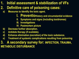 1. Initial assessment & stabilization of VFs
2. Definitive care of poisoning cases:
a) Measures to identify the toxic agent.
I. PreventioHistory and circumstantial evidence
II. Symptoms and signs (including toxidromes)
III. Investigations
IV. Postmortem picture
b) Decrease further absorption.
c) Antidote therapy (if available).
d) Enhance elimination (excretion) of the toxic substance.
e) Treatment of systemic complications resulting from poisoning
3. A secondary survey for: INFECTION, TRAUMA,
METABOLIC DISTURBANCE
 