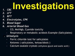Investigations1. CBC
2. LFT
3. RFT
4. Electrolytes, CPK
5. Blood Sugar
6. Arterial Blood Gas
– CO, MetHgb, Cyanide toxicity
– Respiratory or metabolic acidosis Example (Salicylates)
7. Urinalysis
– Ferric chloride test for salicylates
– Ketones ( salicylates, ketoacidosis )
– Calcium oxalate crystals (ethylene glycol and oxalic acid )
 