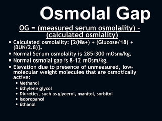 Osmolal Gap
OG = (measured serum osmolality) –
(calculated osmlality)
 Calculated osmolality: [2(Na+) + (Glucose/18) +
(BUN/2.8)].
 Normal Serum osmolality is 285-300 mOsm/kg.
 Normal osmolal gap is 8-12 mOsm/kg.
 Elevation due to presence of unmeasured, low-
molecular weight molecules that are osmotically
active:
 Methanol
 Ethylene glycol
 Diuretics, such as glycerol, manitol, sorbitol
 Isopropanol
 Ethanol
 