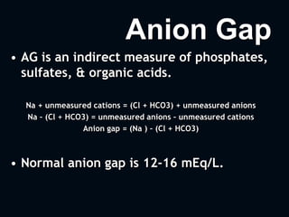 Anion Gap
• AG is an indirect measure of phosphates,
sulfates, & organic acids.
Na + unmeasured cations = (Cl + HCO3) + unmeasured anions
Na – (Cl + HCO3) = unmeasured anions – unmeasured cations
Anion gap = (Na ) – (Cl + HCO3)
• Normal anion gap is 12-16 mEq/L.
 