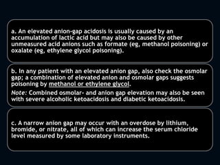 a. An elevated anion-gap acidosis is usually caused by an
accumulation of lactic acid but may also be caused by other
unmeasured acid anions such as formate (eg, methanol poisoning) or
oxalate (eg, ethylene glycol poisoning).
b. In any patient with an elevated anion gap, also check the osmolar
gap; a combination of elevated anion and osmolar gaps suggests
poisoning by methanol or ethylene glycol.
Note: Combined osmolar- and anion gap elevation may also be seen
with severe alcoholic ketoacidosis and diabetic ketoacidosis.
c. A narrow anion gap may occur with an overdose by lithium,
bromide, or nitrate, all of which can increase the serum chloride
level measured by some laboratory instruments.
 