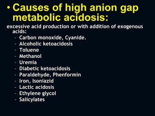 • Causes of high anion gap
metabolic acidosis:
excessive acid production or with addition of exogenous
acids:
– Carbon monoxide, Cyanide.
– Alcoholic ketoacidosis
– Toluene
– Methanol
– Uremia
– Diabetic ketoacidosis
– Paraldehyde, Phenformin
– Iron, Isoniazid
– Lactic acidosis
– Ethylene glycol
– Salicylates
 