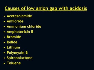 Causes of low anion gap with acidosis
• Acetazolamide
• Amiloride
• Ammonium chloride
• Amphotericin B
• Bromide
• Iodide
• Lithium
• Polymyxin B
• Spironolactone
• Toluene
 