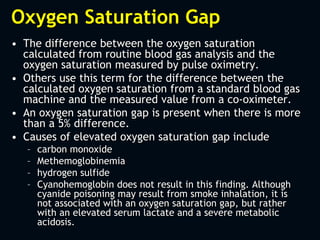 Oxygen Saturation Gap
• The difference between the oxygen saturation
calculated from routine blood gas analysis and the
oxygen saturation measured by pulse oximetry.
• Others use this term for the difference between the
calculated oxygen saturation from a standard blood gas
machine and the measured value from a co-oximeter.
• An oxygen saturation gap is present when there is more
than a 5% difference.
• Causes of elevated oxygen saturation gap include
– carbon monoxide
– Methemoglobinemia
– hydrogen sulfide
– Cyanohemoglobin does not result in this finding. Although
cyanide poisoning may result from smoke inhalation, it is
not associated with an oxygen saturation gap, but rather
with an elevated serum lactate and a severe metabolic
acidosis.
 
