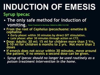 INDUCTION OF EMESIS
Syrup Ipecac
• The only safe method for induction of
vomiting. Poison Treatment in the Home. Pediatrics 2003;112;1182
 From the root of Cephalus Ipecachuana: emetine &
cephaline
 Early phase: within 30 minutes by direct GIT stimulation.
 Late phase: after 30 minutes through action on CTZ.
 Dose: Adults: 30 ml; 15 ml for children more than 2 Yrs,
5-10 ml for children 6 months to 2 yrs. Not more than 2
doses
 If emesis does not occur within 30 minutes, move around
the patient, if no emesis a second dose can be given.
• Syrup of ipecac should no longer be used routinely as a
poison treatment intervention in the home.
 