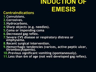 INDUCTION OF
EMESISContraindications
1.Convulsions.
2.Corrosives.
3.Hydrocarbons.
4.Sharp objects (e.g. needles).
5.Coma or impending coma
6.Decreased gag reflex.
7.Severe CVS disease or respiratory distress or
emphysema.
8.Recent surgical intervention.
9.Hemorrhagic tendencies (varices, active peptic ulcer,
thrombocytopenia).
10.Previous significant vomiting (spontaneously).
11.Less than 6m of age (not well developed gag reflex).
 