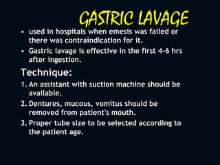 GASTRIC LAVAGE• used in hospitals when emesis was failed or
there was contraindication for it.
• Gastric lavage is effective in the first 4-6 hrs
after ingestion.
Technique:
1. An assistant with suction machine should be
available.
2. Dentures, mucous, vomitus should be
removed from patient's mouth.
3. Proper tube size to be selected according to
the patient age.
 