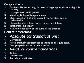 Complications:
1. Bradycardia, especially, in cases of organophosphate or digitalis
toxicity.
2. Laryngospasm and cyanosis.
3. Vomiting & Aspiration pneumonia.
4. Stress reaction that may cause hypertension, and or
tachycardia.
5. Hyponatremia, if tape water is used in children.
6. Mechanical gut injury.
7. Faulty introduction of the tube in the trachea
Contraindications:
• Absolute contraindications:
1. Corrosives
2. Froth producing substances as shampoo or liquid soap.
3. Oesophageal varices or peptic ulcer
• Relative contraindications
1. coma.
2. Convulsions.
3. Petroleum distillates.
 