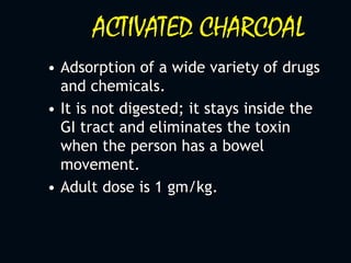 ACTIVATED CHARCOAL
• Adsorption of a wide variety of drugs
and chemicals.
• It is not digested; it stays inside the
GI tract and eliminates the toxin
when the person has a bowel
movement.
• Adult dose is 1 gm/kg.
 