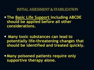 INITIAL ASSESSMENT & STABILIZATION
The Basic Life Support including ABCDE
should be applied before all other
considerations.
 Many toxic substances can lead to
potentially life-threatening changes that
should be identified and treated quickly.
Many poisoned patients require only
supportive therapy alone.
 