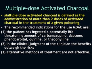 Multiple-dose Activated Charcoal
• Multiple-dose activated charcoal is defined as the
administration of more than 2 doses of activated
charcoal in the treatment of a given poisoning
• The recommended indications for the use MDAC are:
(1) the patient has ingested a potentially life-
threatening amount of carbamazepine, dapsone,
phenobarbital, quinine, or theophylline
(2) in the clinical judgment of the clinician the benefits
outweigh the risks
(3) alternative methods of treatment are not effective.
 