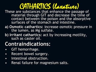 CATHARTICS (laxatives)
These are substances that enhance the passage of
material through GIT and decrease the time of
contact between the poison and the absorptive
surfaces of the stomach and intestine.
a) Osmotic cathartics: increase osmotic pressure in
the lumen, as Mg sulfate.
b) Irritant cathartics: act by increasing motility,
such as caster oil.
Contraindications:
• GIT hemorrhage.
• Recent bowel surgery.
• Intestinal obstruction.
• Renal failure for magnesium salts.
 