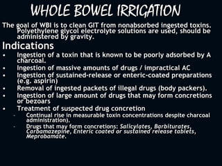 WHOLE BOWEL IRRIGATION
The goal of WBI is to clean GIT from nonabsorbed ingested toxins.
Polyethylene glycol electrolyte solutions are used, should be
administered by gravity.
Indications
• Ingestion of a toxin that is known to be poorly adsorbed by A
charcoal.
• Ingestion of massive amounts of drugs / impractical AC
• Ingestion of sustained-release or enteric-coated preparations
(e.g. aspirin)
• Removal of ingested packets of illegal drugs (body packers).
• Ingestion of large amount of drugs that may form concretions
or bezoars
• Treatment of suspected drug concretion
– Continual rise in measurable toxin concentrations despite charcoal
administration).
– Drugs that may form concretions: Salicylates, Barbiturates,
Carbamazepine, Enteric coated or sustained release tablets,
Meprobamate.
 