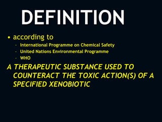 DEFINITION
• according to
– International Programme on Chemical Safety
– United Nations Environmental Programme
– WHO
A THERAPEUTIC SUBSTANCE USED TO
COUNTERACT THE TOXIC ACTION(S) OF A
SPECIFIED XENOBIOTIC
 