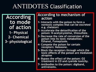 ANTIDOTES Classification
According
to mode
of action
1- Physical
2- Chemical
3- physiological
According to mechanism of
action
1- Interacts with the poison to form a
nontoxic complex that can be excreted
e.g. chelators
2- Accelerate the detoxification of the
poison: N-acetylcysteine, thiosulfate.
3- Decrease the rate of conversion of the
poison into its toxic metabolites:
Ethanol, Fomepizole.
4- Compete the poison for certain
receptors: Naloxone.
5- Block the receptors through which the
toxic effects of the poison are mediated:
atropine
6- Bypass the effect of the poison: O2
treatment in CO and cyanide toxicity.
7- Antibodies to the poison: digiband,
antivenoms.
 