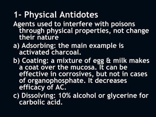 1- Physical Antidotes
Agents used to interfere with poisons
through physical properties, not change
their nature
a) Adsorbing: the main example is
activated charcoal.
b) Coating: a mixture of egg & milk makes
a coat over the mucosa. It can be
effective in corrosives, but not in cases
of organophosphate. It decreases
efficacy of AC.
c) Dissolving: 10% alcohol or glycerine for
carbolic acid.
 