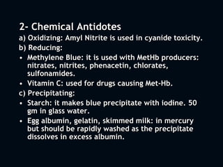 2- Chemical Antidotes
a) Oxidizing: Amyl Nitrite is used in cyanide toxicity.
b) Reducing:
• Methylene Blue: it is used with MetHb producers:
nitrates, nitrites, phenacetin, chlorates,
sulfonamides.
• Vitamin C: used for drugs causing Met-Hb.
c) Precipitating:
• Starch: it makes blue precipitate with iodine. 50
gm in glass water.
• Egg albumin, gelatin, skimmed milk: in mercury
but should be rapidly washed as the precipitate
dissolves in excess albumin.
 