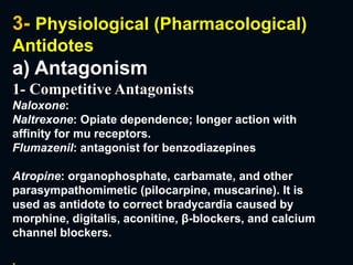 3- Physiological (Pharmacological)
Antidotes
a) Antagonism
1- Competitive Antagonists
Naloxone:
Naltrexone: Opiate dependence; longer action with
affinity for mu receptors.
Flumazenil: antagonist for benzodiazepines
Atropine: organophosphate, carbamate, and other
parasympathomimetic (pilocarpine, muscarine). It is
used as antidote to correct bradycardia caused by
morphine, digitalis, aconitine, β-blockers, and calcium
channel blockers.
.
 