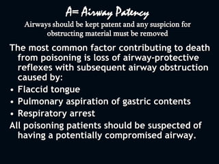 A= Airway Patency
Airways should be kept patent and any suspicion for
obstructing material must be removed
The most common factor contributing to death
from poisoning is loss of airway-protective
reflexes with subsequent airway obstruction
caused by:
• Flaccid tongue
• Pulmonary aspiration of gastric contents
• Respiratory arrest
All poisoning patients should be suspected of
having a potentially compromised airway.
 
