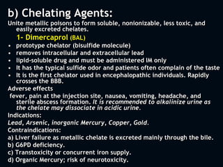 b) Chelating Agents:
Unite metallic poisons to form soluble, nonionizable, less toxic, and
easily excreted chelates.
1- Dimercaprol (BAL)
• prototype chelator (bisulfide molecule)
• removes intracellular and extracellular lead
• lipid-soluble drug and must be administered IM only
• It has the typical sulfide odor and patients often complain of the taste
• It is the first chelator used in encephalopathic individuals. Rapidly
crosses the BBB.
Adverse effects
fever, pain at the injection site, nausea, vomiting, headache, and
sterile abscess formation. It is recommended to alkalinize urine as
the chelate may dissociate in acidic urine.
Indications:
Lead, Arsenic, inorganic Mercury, Copper, Gold.
Contraindications:
a) Liver failure as metallic chelate is excreted mainly through the bile.
b) G6PD deficiency.
c) Transtoxicity or concurrent iron supply.
d) Organic Mercury; risk of neurotoxicity.
 