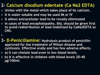 2- Calcium disodium edentate (Ca Na2 EDTA)
• Unites with the metal which takes place of its calcium.
• It is water soluble and may be used IM or IV
• It allows extracellular lead to be renally eliminated
• In cases of lead encephalopathy, BAL should be given first
to avoid redistribution of lead mobilized by CaNa2EDTA to
CNS.
•
3- D-Penicillamine: Hydrolysis product of penicillin
approved for the treatment of Wilson disease and
cystinosis. Effective orally and has few adverse effects.
• a) It can chelate lead even in low blood levels.
• b) It is effective in children with blood levels 20-40
µg/100ml.
 