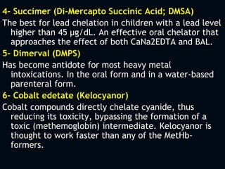 4- Succimer (Di-Mercapto Succinic Acid; DMSA)
The best for lead chelation in children with a lead level
higher than 45 µg/dL. An effective oral chelator that
approaches the effect of both CaNa2EDTA and BAL.
5- Dimerval (DMPS)
Has become antidote for most heavy metal
intoxications. In the oral form and in a water-based
parenteral form.
6- Cobalt edetate (Kelocyanor)
Cobalt compounds directly chelate cyanide, thus
reducing its toxicity, bypassing the formation of a
toxic (methemoglobin) intermediate. Kelocyanor is
thought to work faster than any of the MetHb-
formers.
 